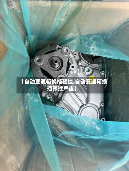 【自动变速箱换挡顿挫,自动变速箱换挡顿挫严重】-第3张图片
