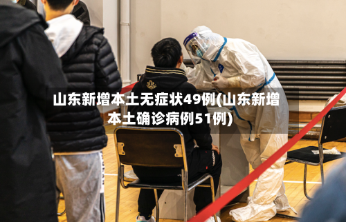 山东新增本土无症状49例(山东新增本土确诊病例51例)-第3张图片