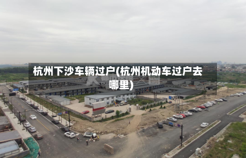 杭州下沙车辆过户(杭州机动车过户去哪里)-第2张图片