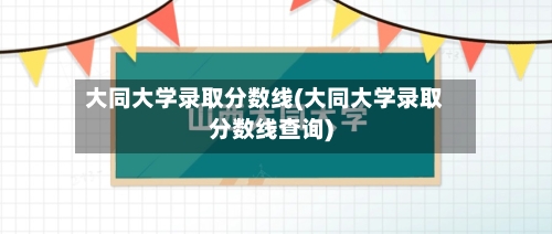 大同大学录取分数线(大同大学录取分数线查询)-第3张图片