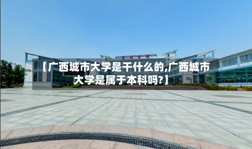 【广西城市大学是干什么的,广西城市大学是属于本科吗?】