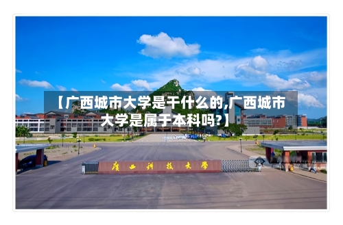 【广西城市大学是干什么的,广西城市大学是属于本科吗?】-第2张图片