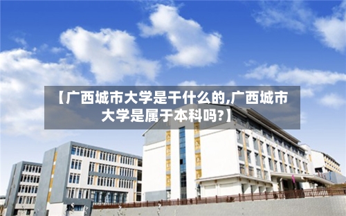 【广西城市大学是干什么的,广西城市大学是属于本科吗?】-第3张图片