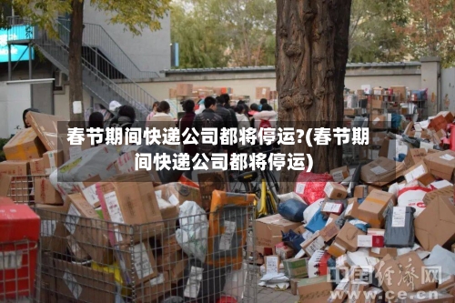 春节期间快递公司都将停运?(春节期间快递公司都将停运)