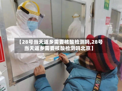 【28号当天返乡需要核酸检测吗,28号当天返乡需要核酸检测吗北京】