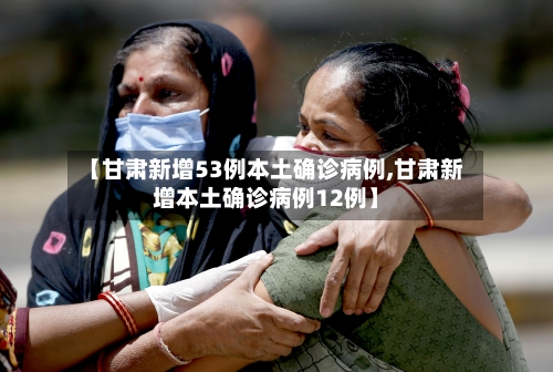 【甘肃新增53例本土确诊病例,甘肃新增本土确诊病例12例】