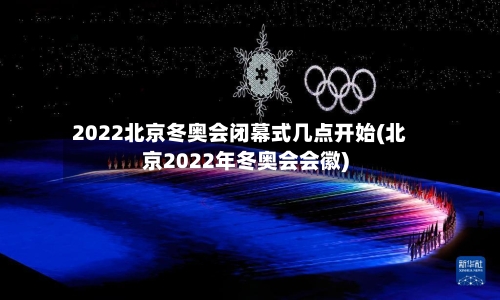 2022北京冬奥会闭幕式几点开始(北京2022年冬奥会会徽)