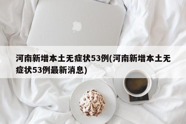 河南新增本土无症状53例(河南新增本土无症状53例最新消息)