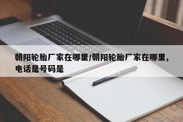 朝阳轮胎厂家在哪里/朝阳轮胎厂家在哪里,电话是号码是