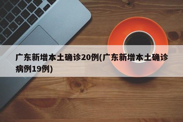 广东新增本土确诊20例(广东新增本土确诊病例19例)