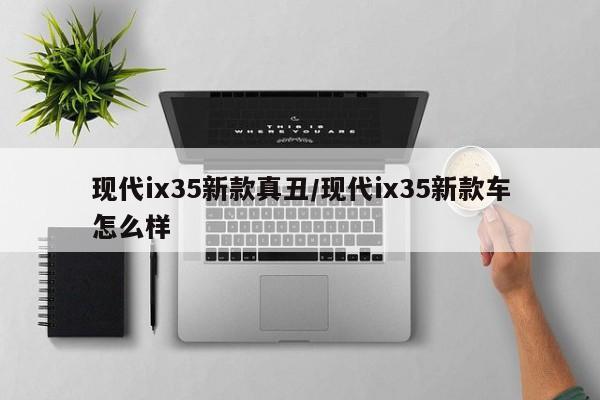 现代ix35新款真丑/现代ix35新款车怎么样