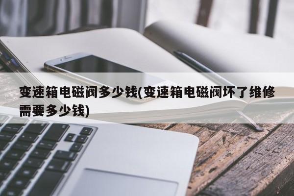 变速箱电磁阀多少钱(变速箱电磁阀坏了维修需要多少钱)