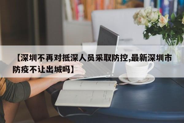 【深圳不再对抵深人员采取防控,最新深圳市防疫不让出城吗】