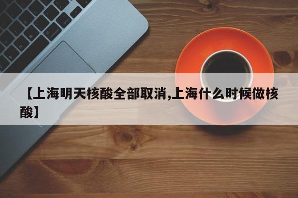 【上海明天核酸全部取消,上海什么时候做核酸】