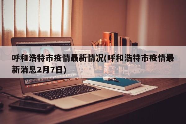 呼和浩特市疫情最新情况(呼和浩特市疫情最新消息2月7日)