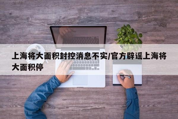上海将大面积封控消息不实/官方辟谣上海将大面积停