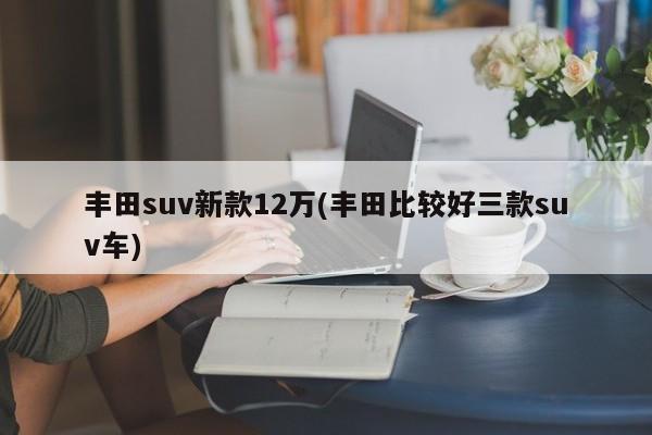丰田suv新款12万(丰田比较好三款suv车)