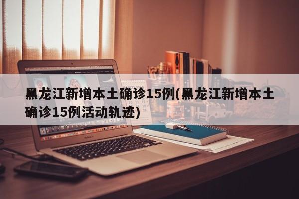 黑龙江新增本土确诊15例(黑龙江新增本土确诊15例活动轨迹)