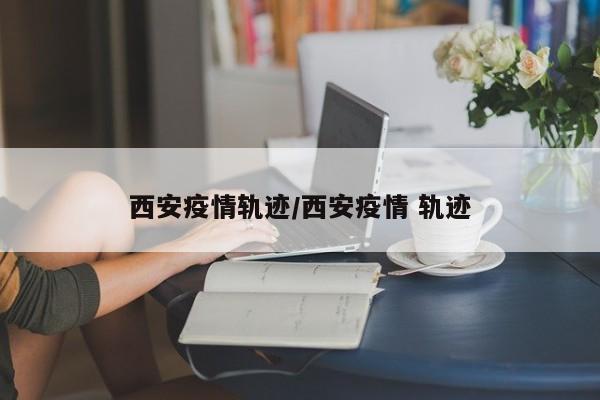 西安疫情轨迹/西安疫情 轨迹
