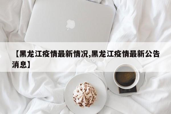 【黑龙江疫情最新情况,黑龙江疫情最新公告消息】