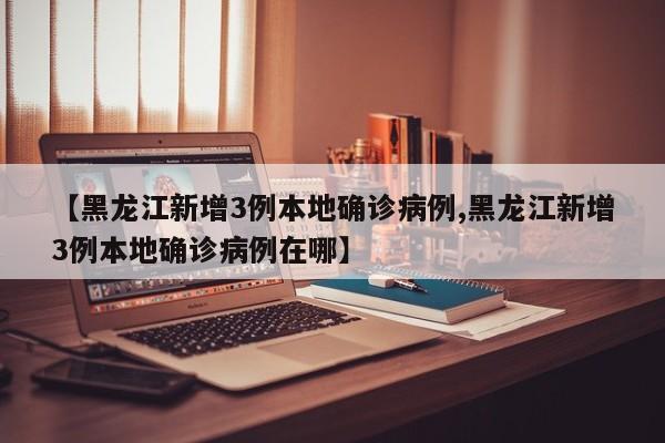 【黑龙江新增3例本地确诊病例,黑龙江新增3例本地确诊病例在哪】