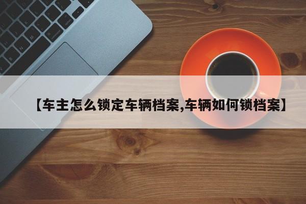 【车主怎么锁定车辆档案,车辆如何锁档案】