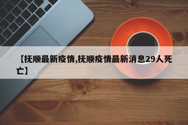 【抚顺最新疫情,抚顺疫情最新消息29人死亡】
