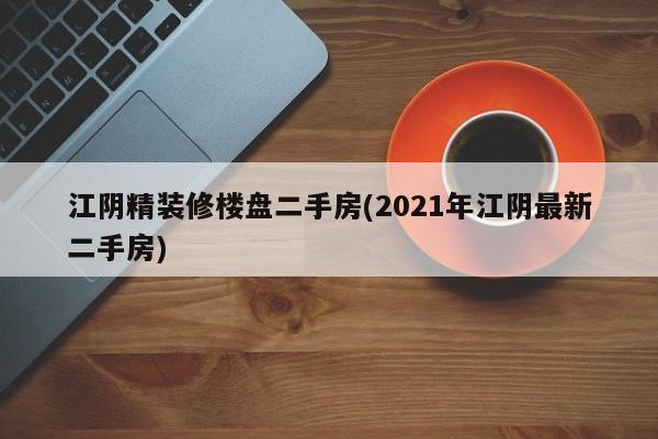 江阴精装修楼盘二手房(2021年江阴最新二手房)