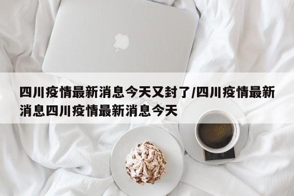 四川疫情最新消息今天又封了/四川疫情最新消息四川疫情最新消息今天