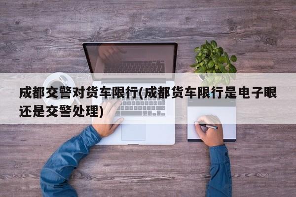 成都交警对货车限行(成都货车限行是电子眼还是交警处理)