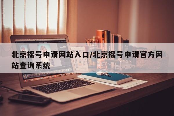北京摇号申请网站入口/北京摇号申请官方网站查询系统