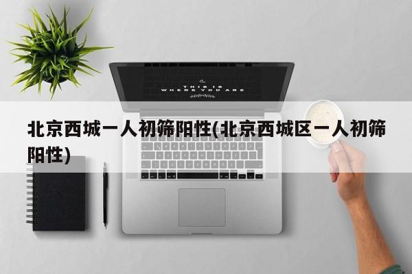 北京西城一人初筛阳性(北京西城区一人初筛阳性)