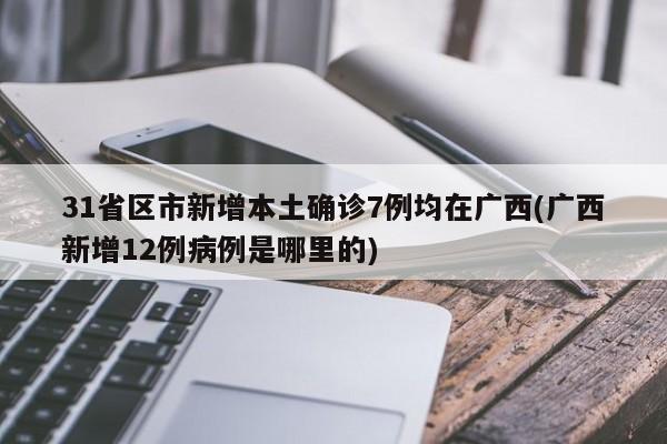 31省区市新增本土确诊7例均在广西(广西新增12例病例是哪里的)