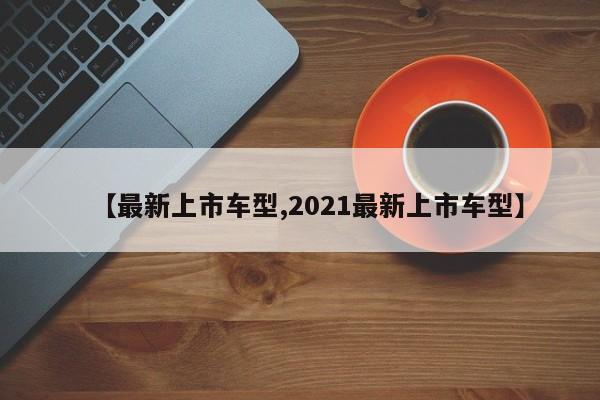 【最新上市车型,2021最新上市车型】