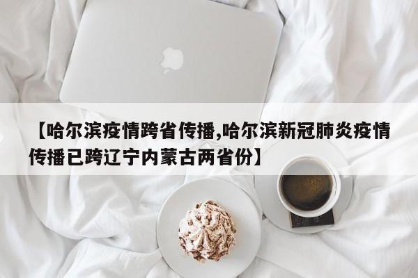 【哈尔滨疫情跨省传播,哈尔滨新冠肺炎疫情传播已跨辽宁内蒙古两省份】