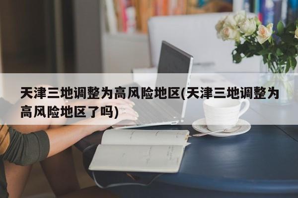 天津三地调整为高风险地区(天津三地调整为高风险地区了吗)