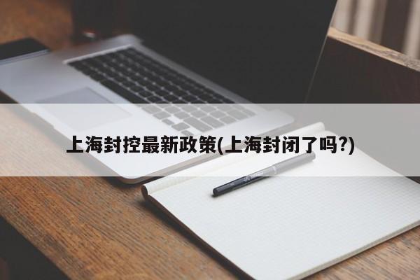 上海封控最新政策(上海封闭了吗?)