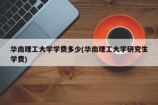 华南理工大学学费多少(华南理工大学研究生学费)