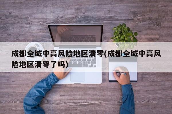 成都全域中高风险地区清零(成都全域中高风险地区清零了吗)