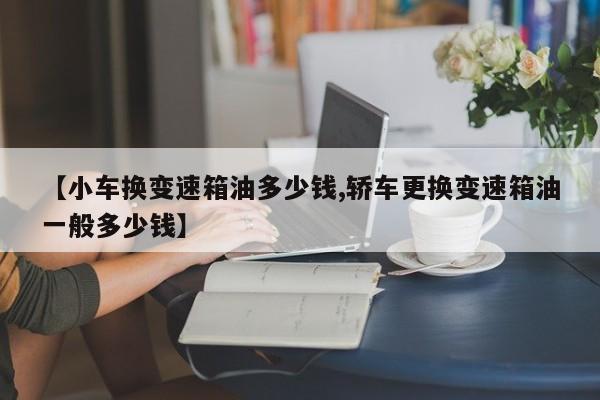 【小车换变速箱油多少钱,轿车更换变速箱油一般多少钱】
