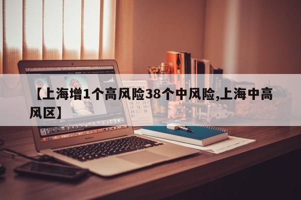 【上海增1个高风险38个中风险,上海中高风区】
