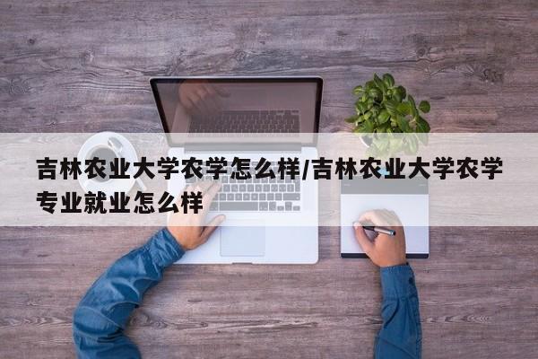 吉林农业大学农学怎么样/吉林农业大学农学专业就业怎么样