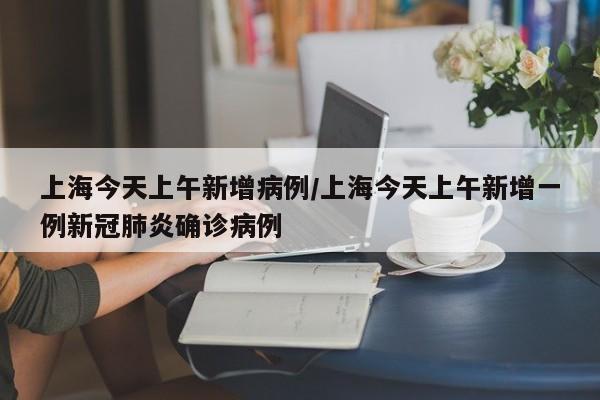 上海今天上午新增病例/上海今天上午新增一例新冠肺炎确诊病例