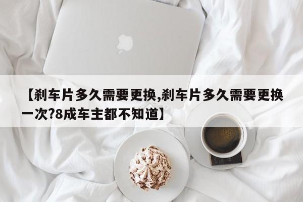 【刹车片多久需要更换,刹车片多久需要更换一次?8成车主都不知道】
