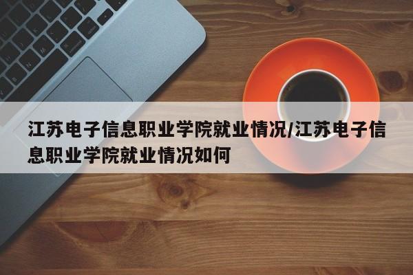 江苏电子信息职业学院就业情况/江苏电子信息职业学院就业情况如何
