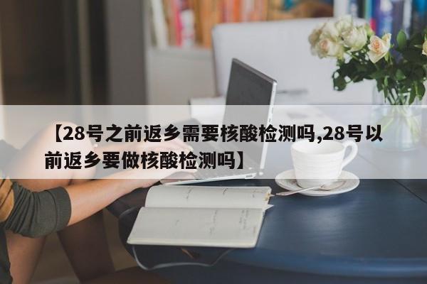 【28号之前返乡需要核酸检测吗,28号以前返乡要做核酸检测吗】
