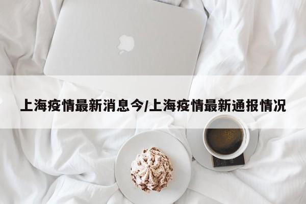 上海疫情最新消息今/上海疫情最新通报情况