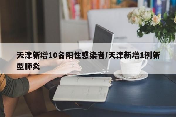 天津新增10名阳性感染者/天津新增1例新型肺炎