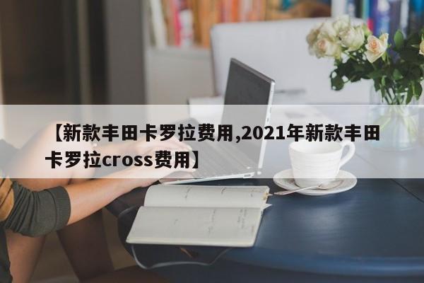 【新款丰田卡罗拉费用,2021年新款丰田卡罗拉cross费用】