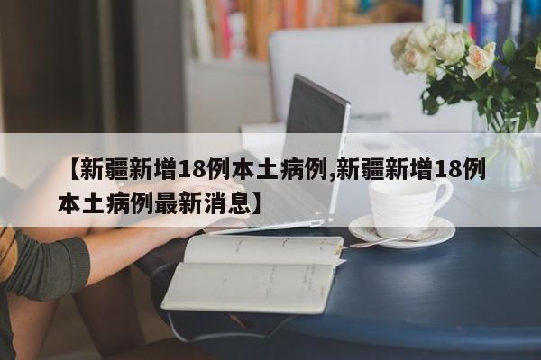 【新疆新增18例本土病例,新疆新增18例本土病例最新消息】